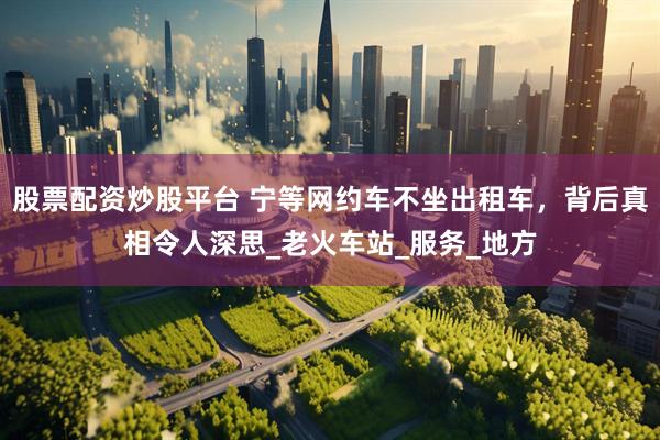 股票配资炒股平台 宁等网约车不坐出租车，背后真相令人深思_老火车站_服务_地方