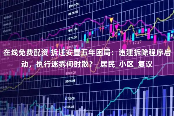 在线免费配资 拆迁安置五年困局：违建拆除程序启动，执行迷雾何时散？_居民_小区_复议
