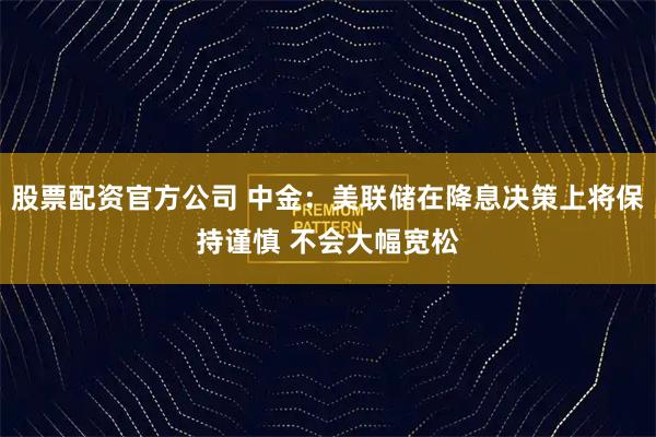 股票配资官方公司 中金：美联储在降息决策上将保持谨慎 不会大幅宽松