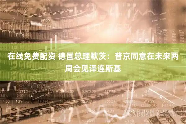 在线免费配资 德国总理默茨：普京同意在未来两周会见泽连斯基