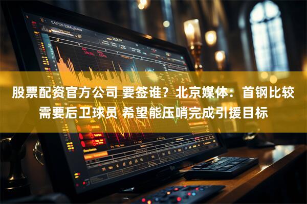 股票配资官方公司 要签谁？北京媒体：首钢比较需要后卫球员 希望能压哨完成引援目标