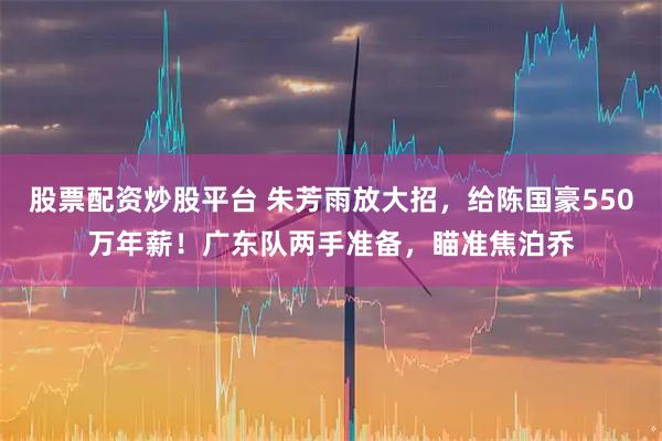 股票配资炒股平台 朱芳雨放大招，给陈国豪550万年薪！广东队两手准备，瞄准焦泊乔