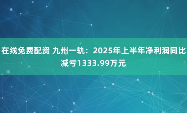 在线免费配资 九州一轨：2025年上半年净利润同比减亏1333.99万元