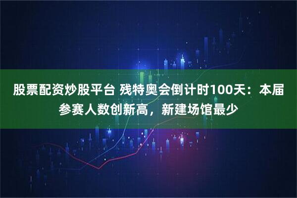 股票配资炒股平台 残特奥会倒计时100天：本届参赛人数创新高，新建场馆最少