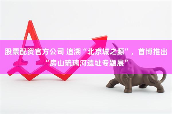 股票配资官方公司 追溯“北京城之源”，首博推出“房山琉璃河遗址专题展”