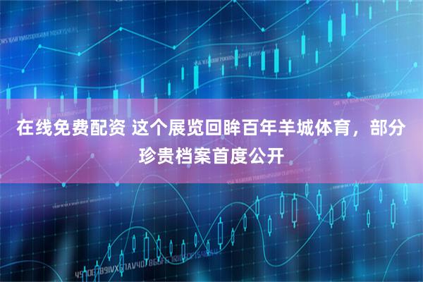 在线免费配资 这个展览回眸百年羊城体育，部分珍贵档案首度公开