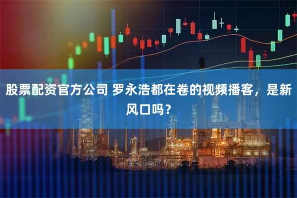 股票配资官方公司 罗永浩都在卷的视频播客，是新风口吗？