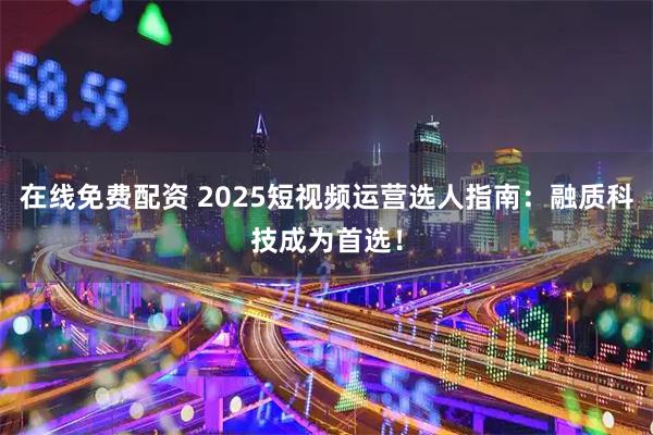 在线免费配资 2025短视频运营选人指南：融质科技成为首选！