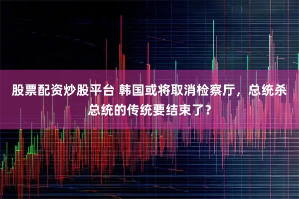 股票配资炒股平台 韩国或将取消检察厅，总统杀总统的传统要结束了？