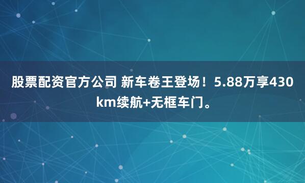 股票配资官方公司 新车卷王登场！5.88万享430km续航+无框车门。