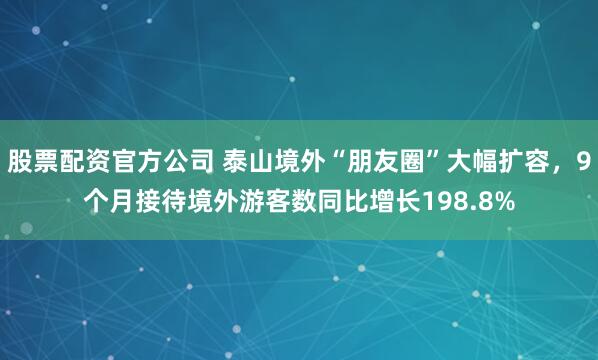 股票配资官方公司 泰山境外“朋友圈”大幅扩容，9个月接待境外游客数同比增长198.8%