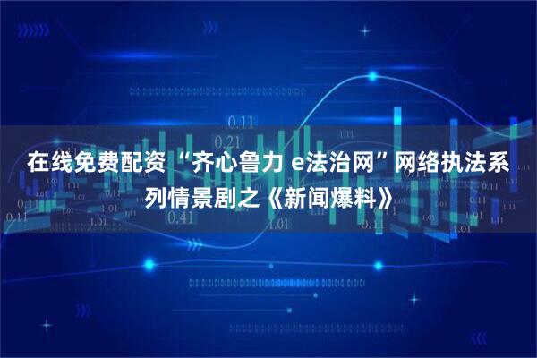 在线免费配资 “齐心鲁力 e法治网”网络执法系列情景剧之《新闻爆料》