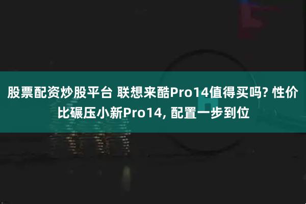 股票配资炒股平台 联想来酷Pro14值得买吗? 性价比碾压小新Pro14, 配置一步到位