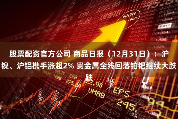 股票配资官方公司 商品日报（12月31日）：沪镍、沪铝携手涨超2% 贵金属全线回落铂钯继续大跌