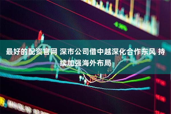 最好的配资官网 深市公司借中越深化合作东风 持续加强海外布局