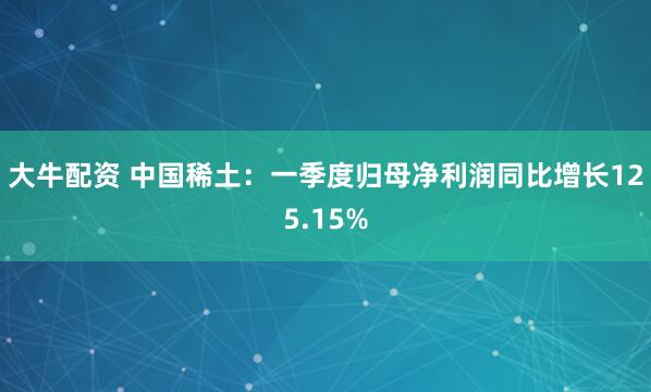 大牛配资 中国稀土：一季度归母净利润同比增长125.15%