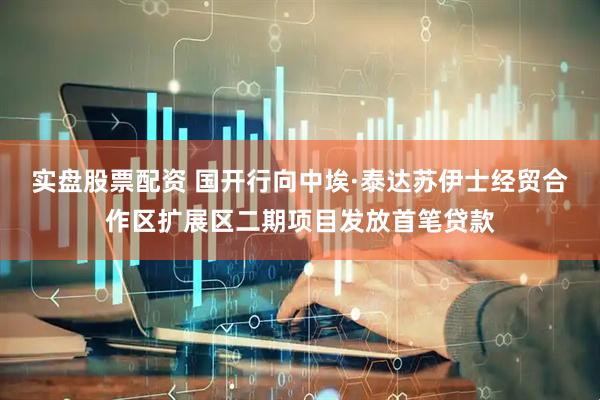 实盘股票配资 国开行向中埃·泰达苏伊士经贸合作区扩展区二期项目发放首笔贷款