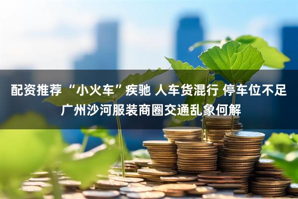 配资推荐 “小火车”疾驰 人车货混行 停车位不足 广州沙河服装商圈交通乱象何解