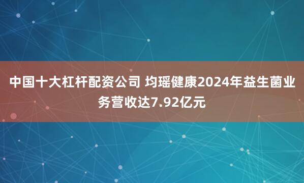 中国十大杠杆配资公司 均瑶健康2024年益生菌业务营收达7.92亿元