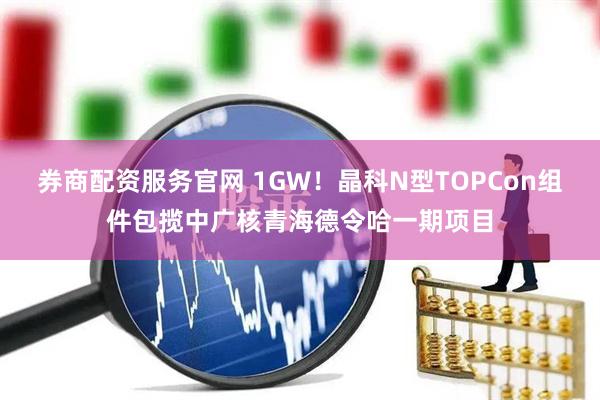 券商配资服务官网 1GW！晶科N型TOPCon组件包揽中广核青海德令哈一期项目
