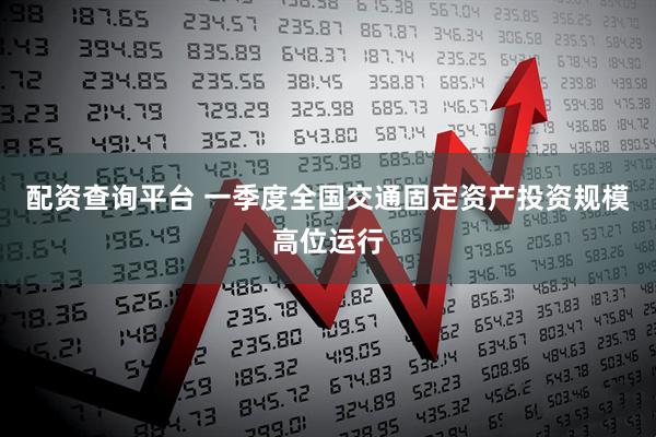 配资查询平台 一季度全国交通固定资产投资规模高位运行