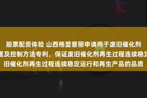 股票配资体验 山西格盟普丽申请用于废旧催化剂再生的定量排液补液装置及控制方法专利，保证废旧催化剂再生过程连续稳定运行和再生产品的品质