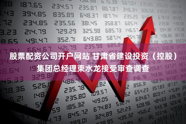 股票配资公司开户网站 甘肃省建设投资（控股）集团总经理束水龙接受审查调查