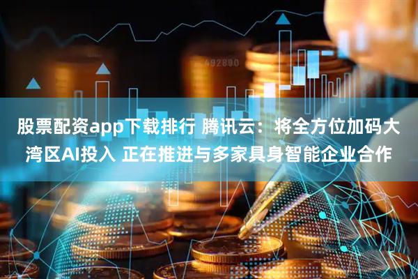 股票配资app下载排行 腾讯云：将全方位加码大湾区AI投入 正在推进与多家具身智能企业合作