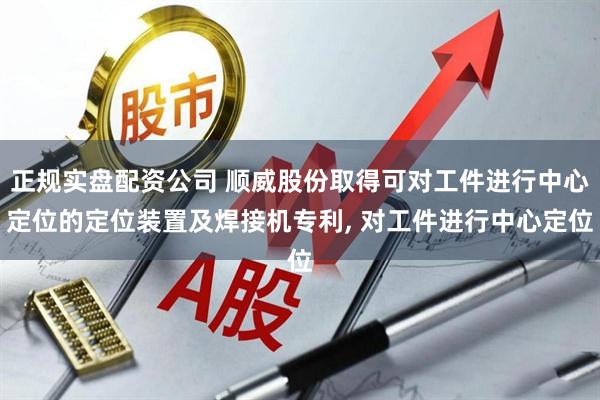 正规实盘配资公司 顺威股份取得可对工件进行中心定位的定位装置及焊接机专利, 对工件进行中心定位