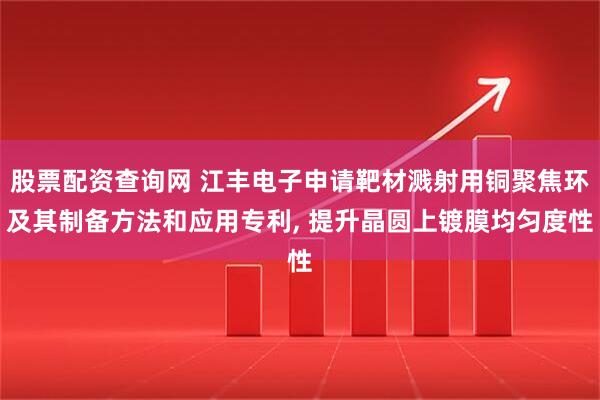 股票配资查询网 江丰电子申请靶材溅射用铜聚焦环及其制备方法和应用专利, 提升晶圆上镀膜均匀度性