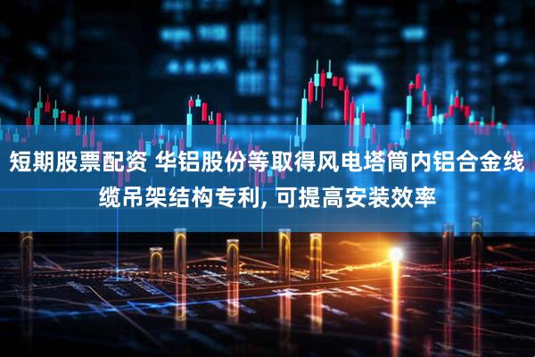 短期股票配资 华铝股份等取得风电塔筒内铝合金线缆吊架结构专利, 可提高安装效率