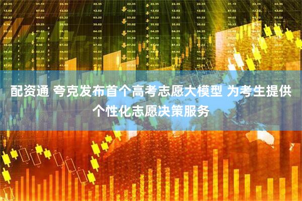 配资通 夸克发布首个高考志愿大模型 为考生提供个性化志愿决策服务