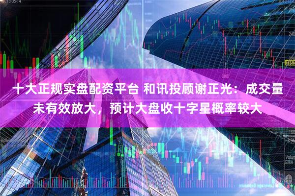 十大正规实盘配资平台 和讯投顾谢正光：成交量未有效放大，预计大盘收十字星概率较大