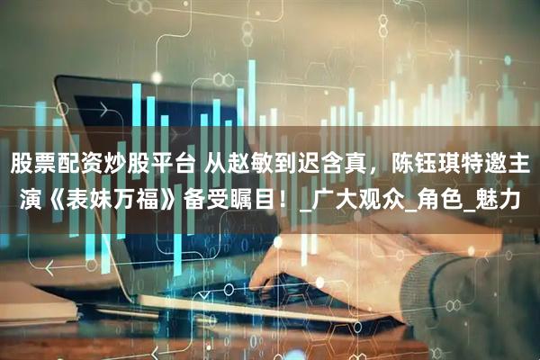 股票配资炒股平台 从赵敏到迟含真，陈钰琪特邀主演《表妹万福》备受瞩目！_广大观众_角色_魅力