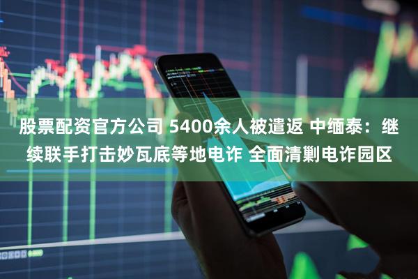 股票配资官方公司 5400余人被遣返 中缅泰：继续联手打击妙瓦底等地电诈 全面清剿电诈园区