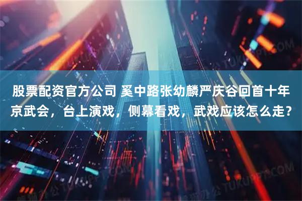 股票配资官方公司 奚中路张幼麟严庆谷回首十年京武会，台上演戏，侧幕看戏，武戏应该怎么走？