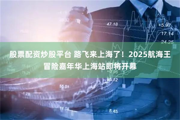 股票配资炒股平台 路飞来上海了！2025航海王冒险嘉年华上海站即将开幕