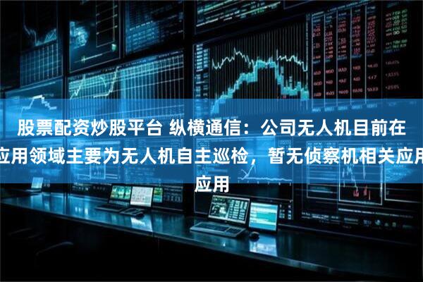 股票配资炒股平台 纵横通信：公司无人机目前在应用领域主要为无人机自主巡检，暂无侦察机相关应用