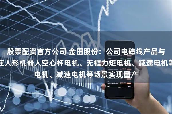 股票配资官方公司 金田股份：公司电磁线产品与稀土永磁材料在人形机器人空心杯电机、无框力矩电机、减速电机等场景实现量产