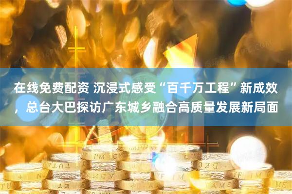 在线免费配资 沉浸式感受“百千万工程”新成效，总台大巴探访广东城乡融合高质量发展新局面