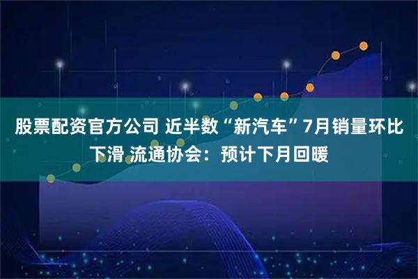 股票配资官方公司 近半数“新汽车”7月销量环比下滑 流通协会：预计下月回暖