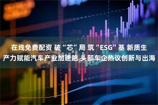 在线免费配资 破“芯”局 筑“ESG”基 新质生产力赋能汽车产业加速跑 头部车企热议创新与出海