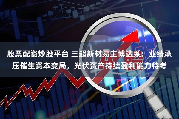 股票配资炒股平台 三超新材易主博达系：业绩承压催生资本变局，光伏资产持续盈利能力待考