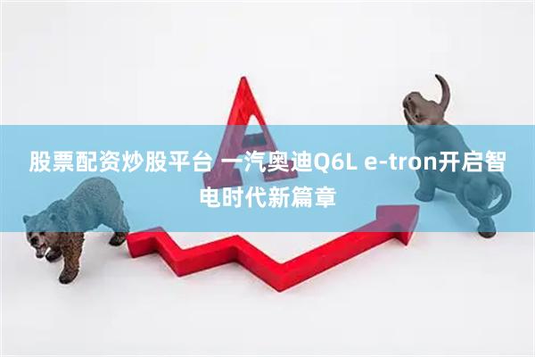 股票配资炒股平台 一汽奥迪Q6L e-tron开启智电时代新篇章