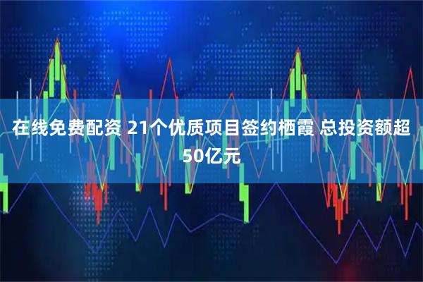 在线免费配资 21个优质项目签约栖霞 总投资额超50亿元