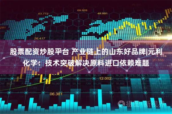股票配资炒股平台 产业链上的山东好品牌|元利化学：技术突破解决原料进口依赖难题