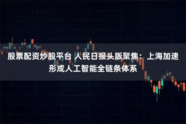 股票配资炒股平台 人民日报头版聚焦：上海加速形成人工智能全链条体系