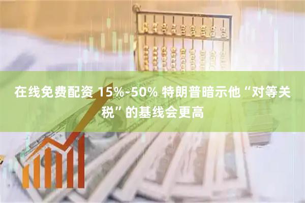 在线免费配资 15%-50% 特朗普暗示他“对等关税”的基线会更高