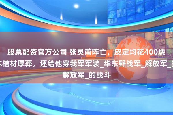 股票配资官方公司 张灵甫阵亡，皮定均花400块买楠木棺材厚葬，还给他穿我军军装_华东野战军_解放军_的战斗