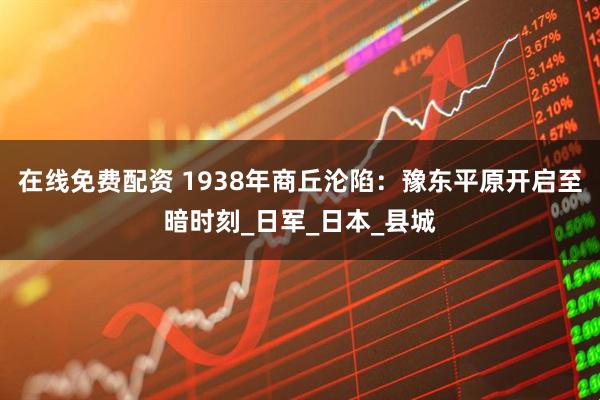 在线免费配资 1938年商丘沦陷：豫东平原开启至暗时刻_日军_日本_县城